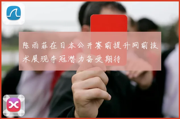 陈雨菲在日本公开赛前提升网前技术展现夺冠潜力备受期待