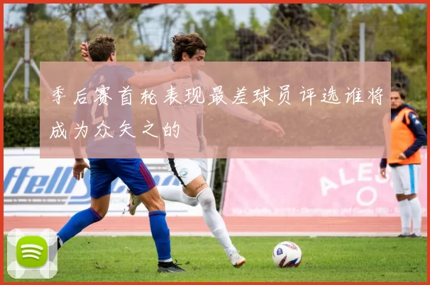 季后赛首轮表现最差球员评选谁将成为众矢之的