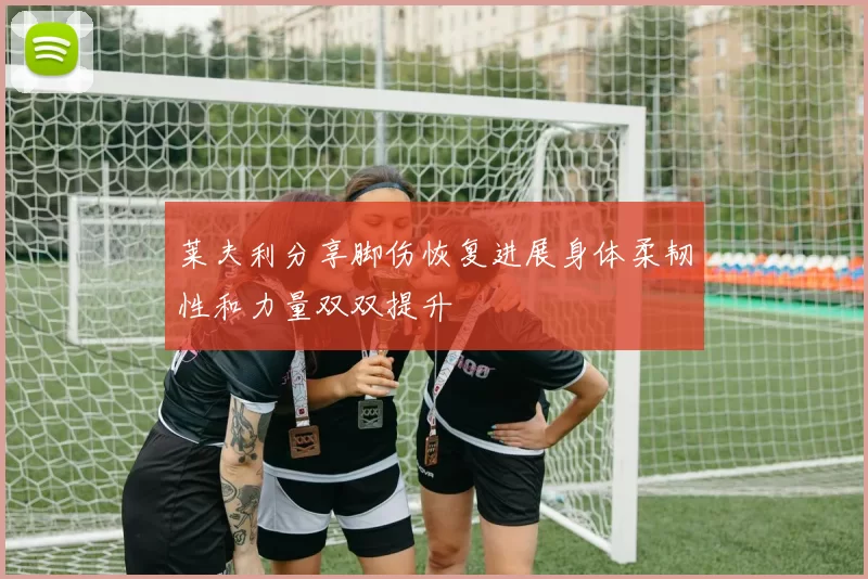 莱夫利分享脚伤恢复进展身体柔韧性和力量双双提升