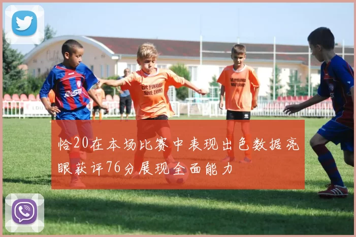 恰20在本场比赛中表现出色数据亮眼获评76分展现全面能力