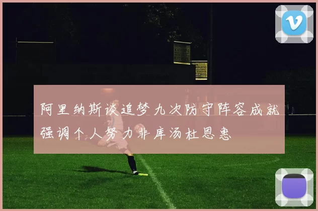 阿里纳斯谈追梦九次防守阵容成就强调个人努力非库汤杜恩惠