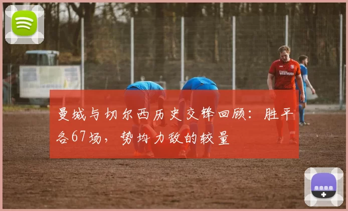 曼城与切尔西历史交锋回顾：胜平各67场，势均力敌的较量