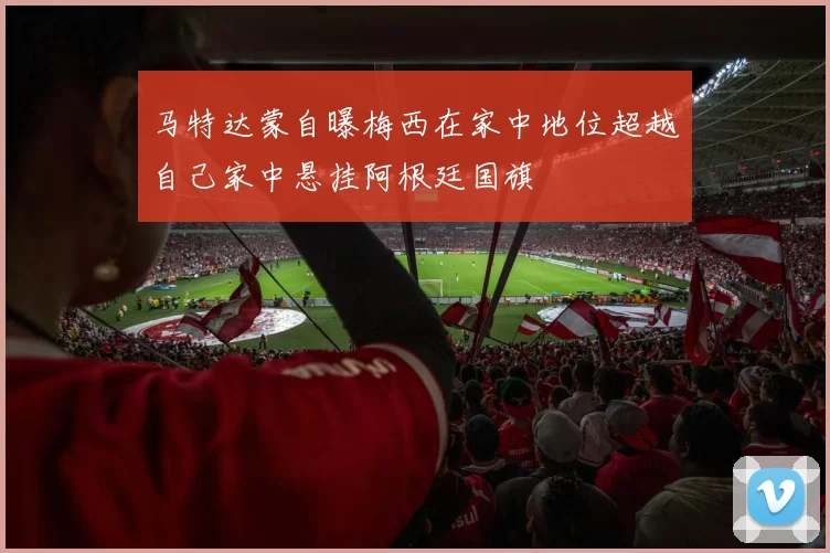 马特达蒙自曝梅西在家中地位超越自己家中悬挂阿根廷国旗