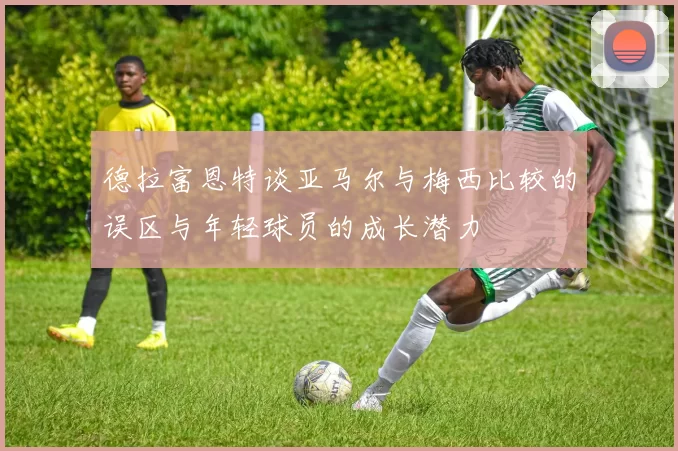 德拉富恩特谈亚马尔与梅西比较的误区与年轻球员的成长潜力