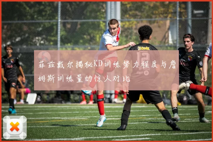 菲兹戴尔揭秘KD训练努力程度与詹姆斯训练量的惊人对比