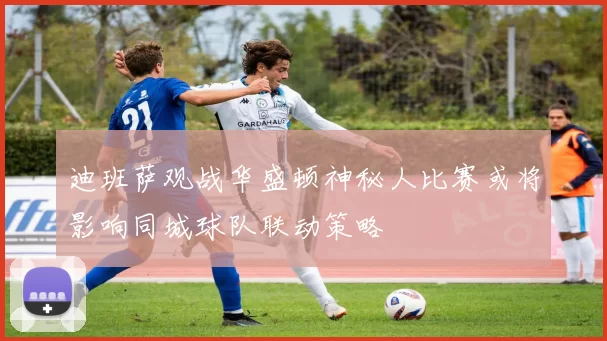 迪班萨观战华盛顿神秘人比赛或将影响同城球队联动策略