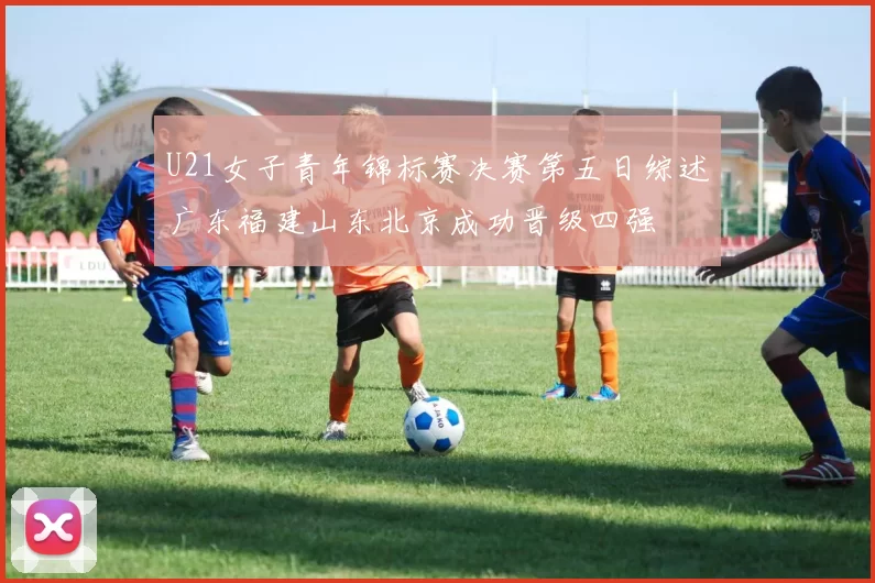 U21女子青年锦标赛决赛第五日综述广东福建山东北京成功晋级四强