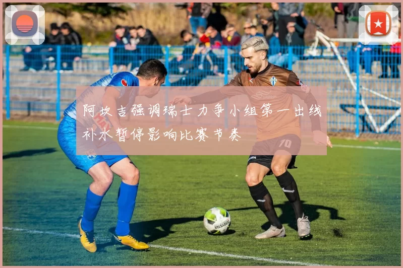 阿坎吉强调瑞士力争小组第一出线补水暂停影响比赛节奏