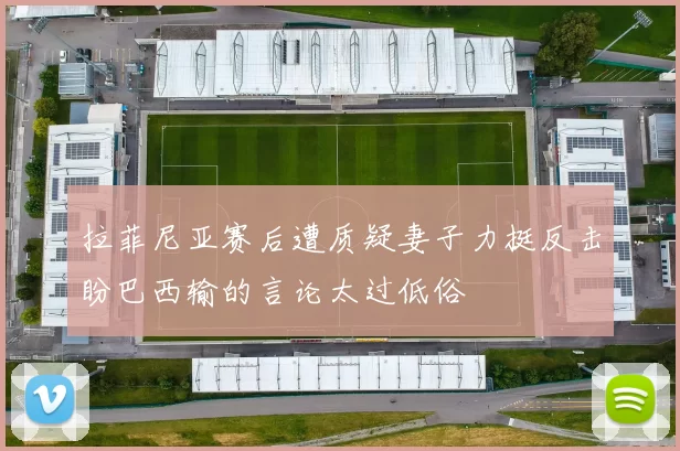 拉菲尼亚赛后遭质疑妻子力挺反击盼巴西输的言论太过低俗