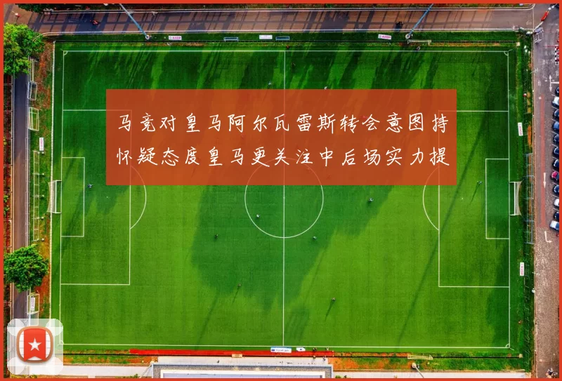 马竞对皇马阿尔瓦雷斯转会意图持怀疑态度皇马更关注中后场实力提升