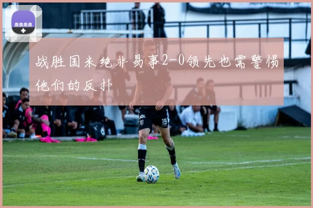 战胜国米绝非易事2-0领先也需警惕他们的反扑