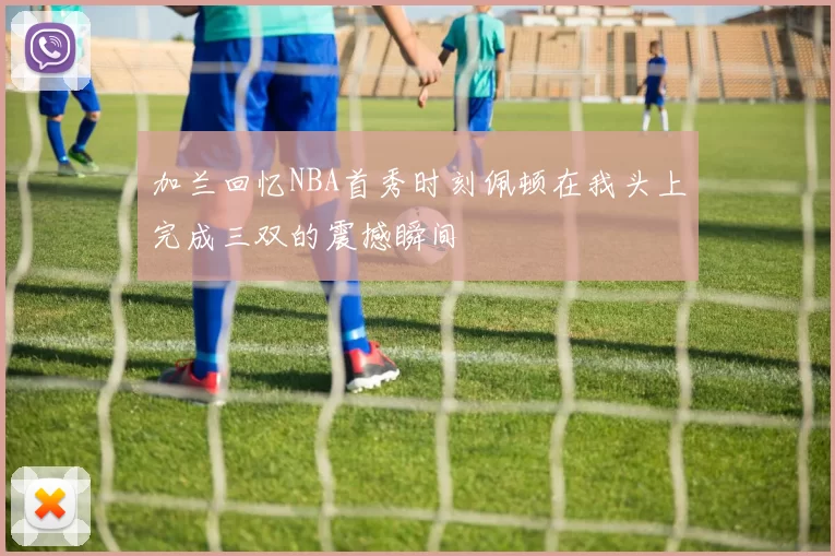 加兰回忆NBA首秀时刻佩顿在我头上完成三双的震撼瞬间