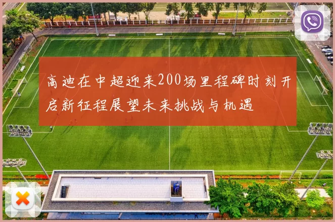 高迪在中超迎来200场里程碑时刻开启新征程展望未来挑战与机遇