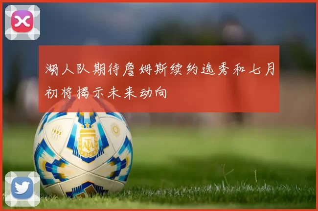 湖人队期待詹姆斯续约选秀和七月初将揭示未来动向
