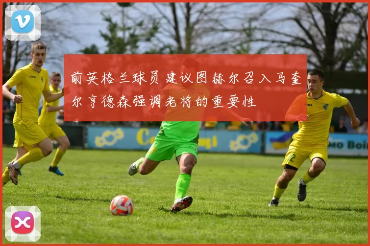 前英格兰球员建议图赫尔召入马奎尔亨德森强调老将的重要性